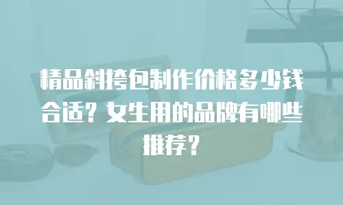精品斜挎包制作价格多少钱合适？女生用的品牌有哪些推荐？