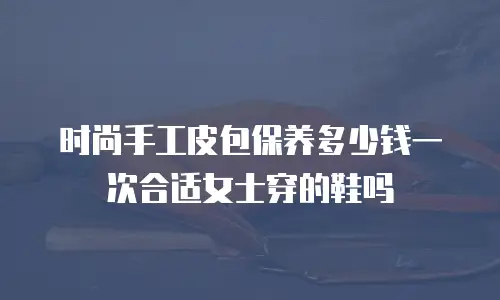 时尚手工皮包保养多少钱一次合适女士穿的鞋吗