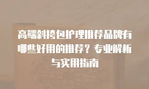 高端斜挎包护理推荐品牌有哪些好用的推荐？专业解析与实用指南