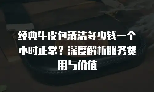 经典牛皮包清洁多少钱一个小时正常？深度解析服务费用与价值
