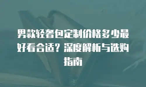 男款轻奢包定制价格多少最好看合适？深度解析与选购指南