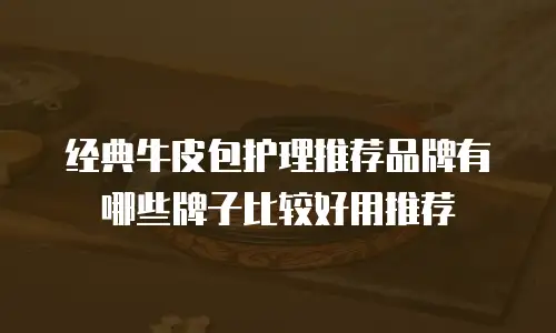 经典牛皮包护理推荐品牌有哪些牌子比较好用推荐