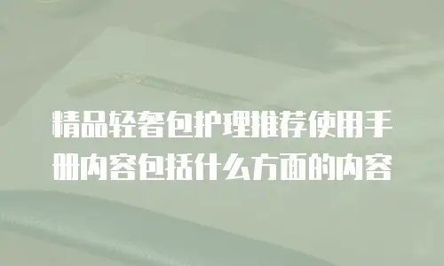 精品轻奢包护理推荐使用手册内容包括什么方面的内容