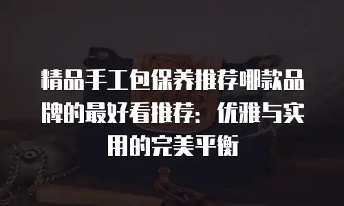 精品手工包保养推荐哪款品牌的最好看推荐：优雅与实用的完美平衡