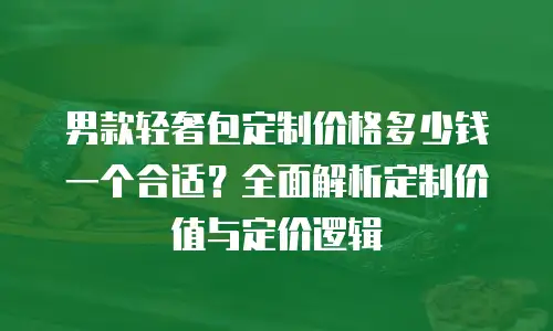 男款轻奢包定制价格多少钱一个合适？全面解析定制价值与定价逻辑
