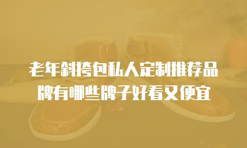 老年斜挎包私人定制推荐品牌有哪些牌子好看又便宜