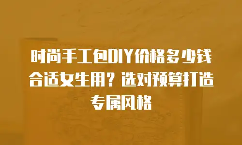 时尚手工包DIY价格多少钱合适女生用？选对预算打造专属风格