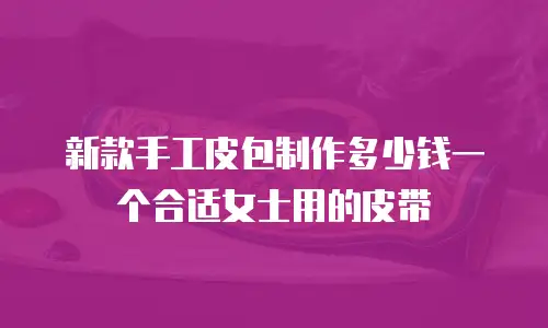 新款手工皮包制作多少钱一个合适女士用的皮带