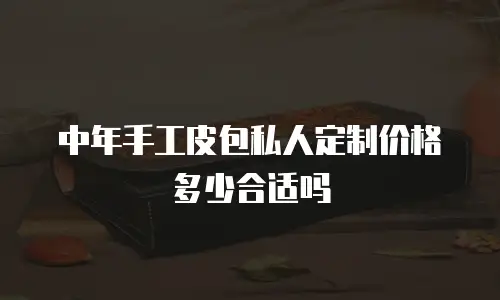 中年手工皮包私人定制价格多少合适吗