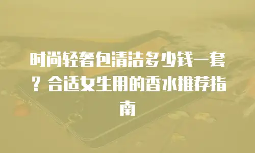 时尚轻奢包清洁多少钱一套？合适女生用的香水推荐指南