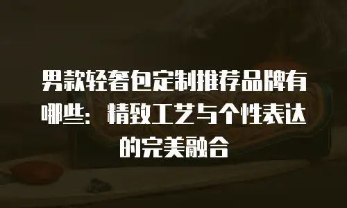 男款轻奢包定制推荐品牌有哪些：精致工艺与个性表达的完美融合