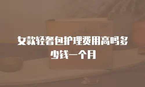 女款轻奢包护理费用高吗多少钱一个月