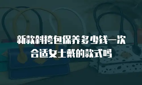 新款斜挎包保养多少钱一次合适女士戴的款式吗