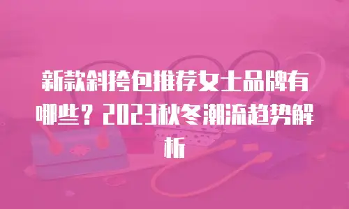 新款斜挎包推荐女士品牌有哪些？2023秋冬潮流趋势解析