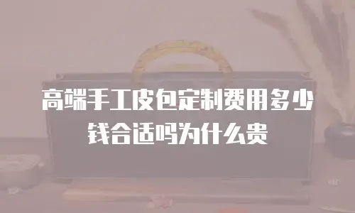 高端手工皮包定制费用多少钱合适吗为什么贵