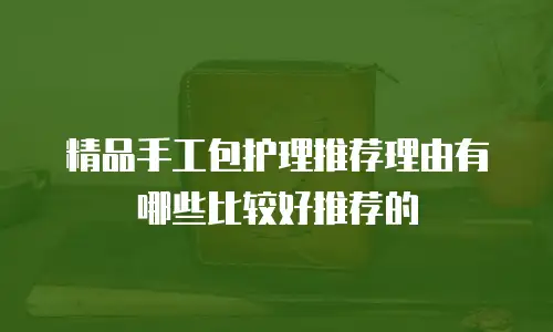 精品手工包护理推荐理由有哪些比较好推荐的