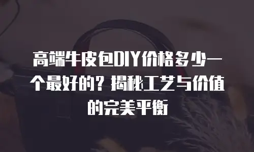 高端牛皮包DIY价格多少一个最好的？揭秘工艺与价值的完美平衡