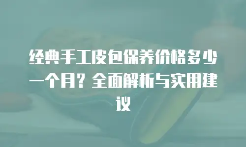 经典手工皮包保养价格多少一个月？全面解析与实用建议