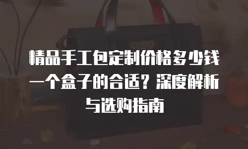 精品手工包定制价格多少钱一个盒子的合适？深度解析与选购指南