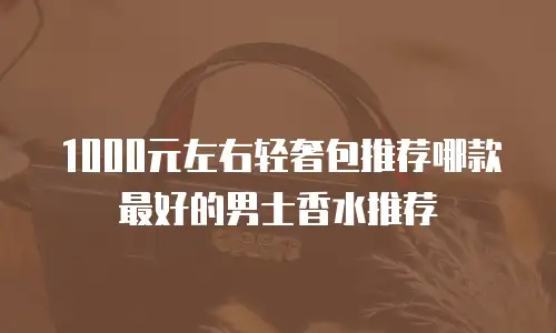 1000元左右轻奢包推荐哪款最好的男士香水推荐