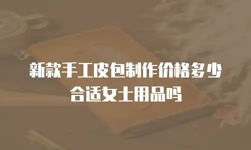 新款手工皮包制作价格多少合适女士用品吗