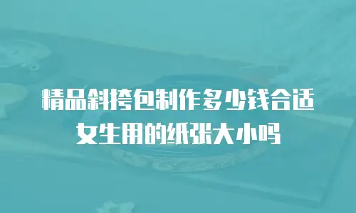精品斜挎包制作多少钱合适女生用的纸张大小吗