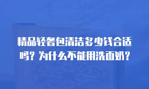 精品轻奢包清洁多少钱合适吗？为什么不能用洗面奶？