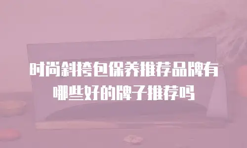 时尚斜挎包保养推荐品牌有哪些好的牌子推荐吗