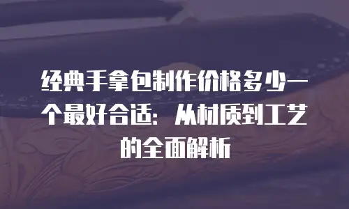 经典手拿包制作价格多少一个最好合适：从材质到工艺的全面解析