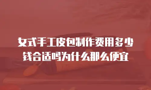 女式手工皮包制作费用多少钱合适吗为什么那么便宜