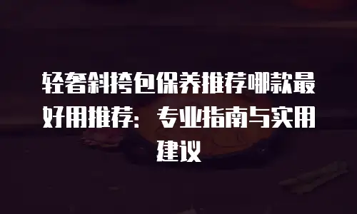 轻奢斜挎包保养推荐哪款最好用推荐：专业指南与实用建议