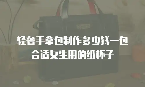 轻奢手拿包制作多少钱一包合适女生用的纸杯子