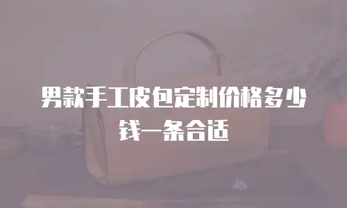 男款手工皮包定制价格多少钱一条合适