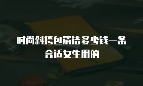 时尚斜挎包清洁多少钱一条合适女生用的