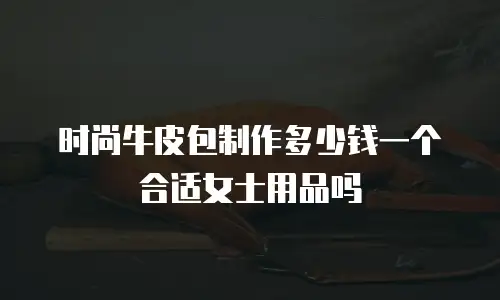 时尚牛皮包制作多少钱一个合适女士用品吗