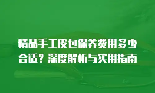 精品手工皮包保养费用多少合适？深度解析与实用指南