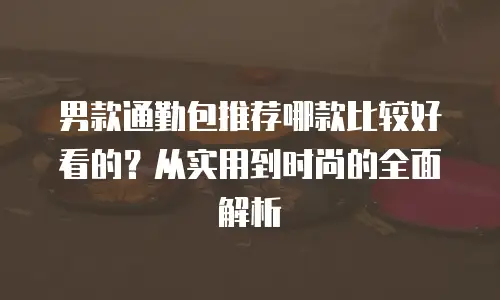 男款通勤包推荐哪款比较好看的？从实用到时尚的全面解析