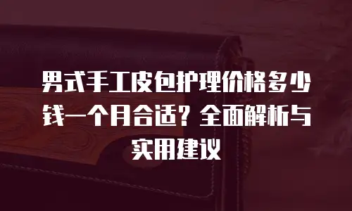 男式手工皮包护理价格多少钱一个月合适？全面解析与实用建议