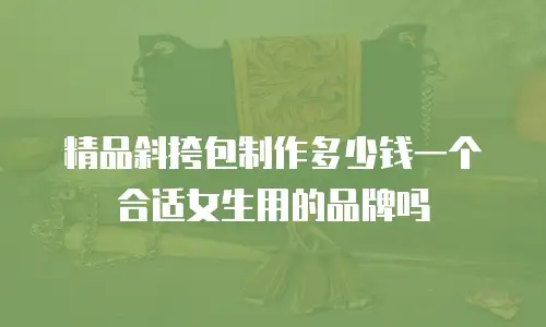 精品斜挎包制作多少钱一个合适女生用的品牌吗