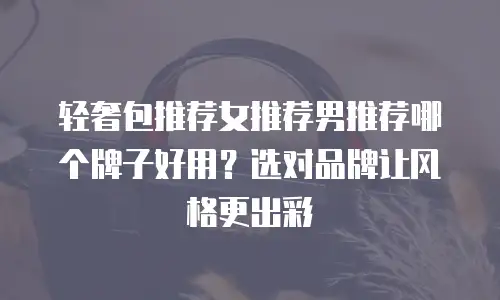 轻奢包推荐女推荐男推荐哪个牌子好用？选对品牌让风格更出彩