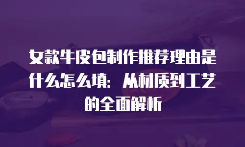 女款牛皮包制作推荐理由是什么怎么填：从材质到工艺的全面解析