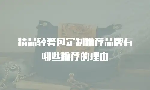 精品轻奢包定制推荐品牌有哪些推荐的理由