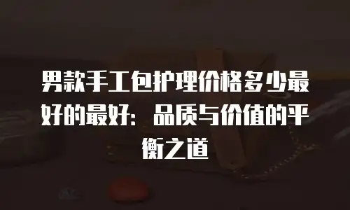 男款手工包护理价格多少最好的最好：品质与价值的平衡之道