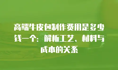 高端牛皮包制作费用是多少钱一个：解析工艺、材料与成本的关系