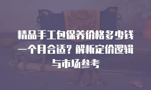 精品手工包保养价格多少钱一个月合适？解析定价逻辑与市场参考