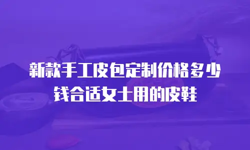 新款手工皮包定制价格多少钱合适女士用的皮鞋