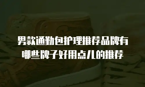 男款通勤包护理推荐品牌有哪些牌子好用点儿的推荐