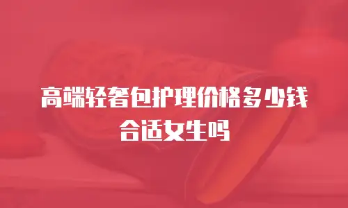 高端轻奢包护理价格多少钱合适女生吗