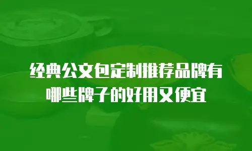 经典公文包定制推荐品牌有哪些牌子的好用又便宜