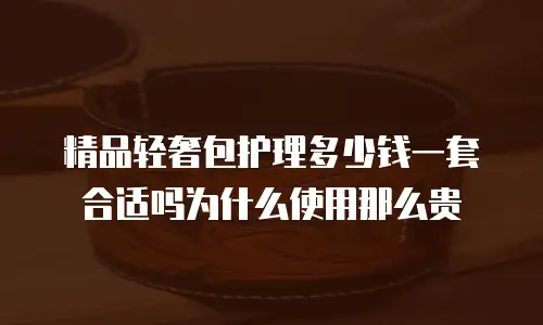 精品轻奢包护理多少钱一套合适吗为什么使用那么贵